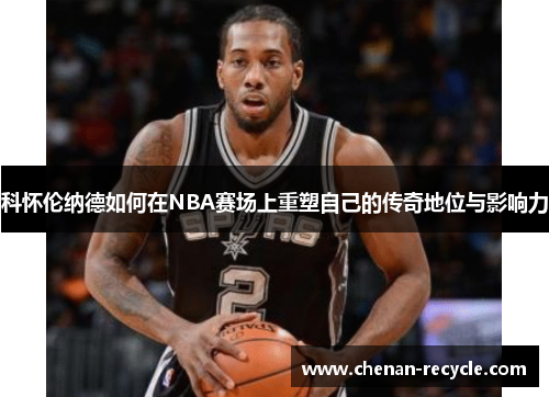 科怀伦纳德如何在NBA赛场上重塑自己的传奇地位与影响力